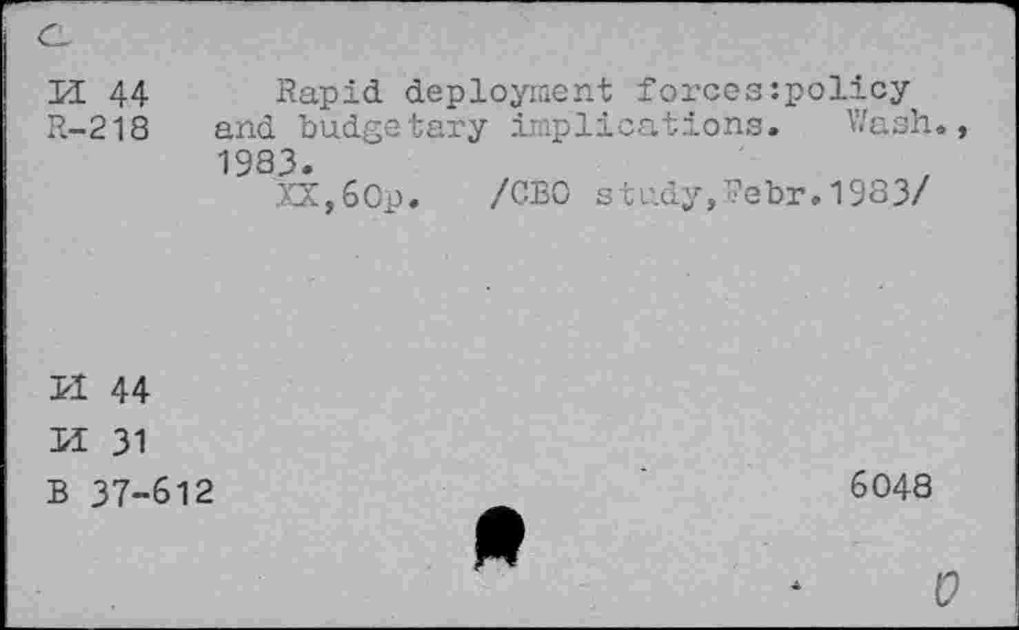 ﻿PI 44
R-218
Rapid deployment forcesipolicy and budgetary implications. Wash., 1983.
XX,60p. /CEO study,Pebr.1983/
PÏ 44
PI 31 B 37-612
6048